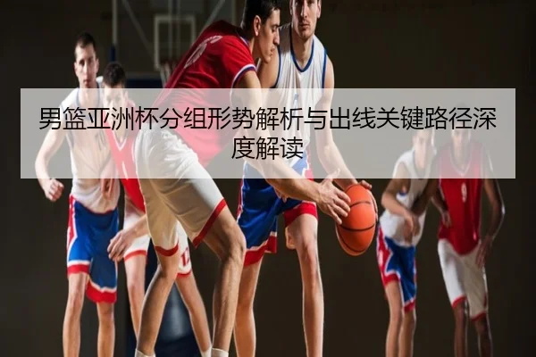 男篮亚洲杯分组形势解析与出线关键路径深度解读